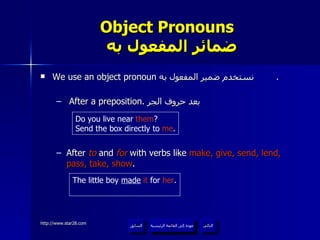 Object Pronouns    ضمائر المفعول به We use an object pronoun  نستخدم ضمير المفعول به  . After a preposition.  بعد حروف الجر After  to  and  for  with verbs like  make, give, send, lend, pass, take, show .  Do you live near  them ? Send the box directly to  me . The little boy  made   it  for  her . عودة إلى القائمة الرئيسية عودة إلى القائمة الرئيسية التالي السابق 
