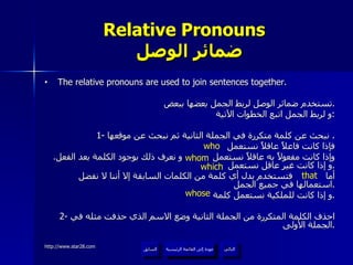 Relative Pronouns    ضمائر الوصل The relative pronouns are used to join sentences together. تستخدم ضمائر الوصل لربط الجمل بعضها ببعض . و لربط الجمل اتبع الخطوات الآتية : 1-  نبحث عن كلمة متكررة في الجملة الثانية ثم نبحث عن موقعها .  فإذا كانت فاعلاً عاقلاً نستعمل  وإذا كانت مفعولاً به عاقلاً نستعمل  و نعرف ذلك بوجود الكلمة بعد الفعل .  و إذا كانت غير عاقل نستعمل  . أما  فتستخدم بدل أي كلمة من الكلمات السابقة إلا أننا لا نفضل استعمالها في جميع الجمل . و إذا كانت للملكية نستعمل كلمة  . 2-  احذف الكلمة المتكررة من الجملة الثانية وضع الاسم الذي حذفت مثله في الجملة الأولى . who whom which whose that عودة إلى القائمة الرئيسية عودة إلى القائمة الرئيسية التالي السابق 
