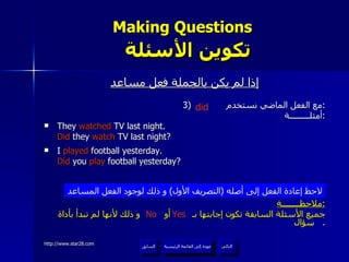 Making Questions    تكوين الأسئلة إذا لم يكن بالجملة فعل مساعد 3)  مع الفعل الماضي نستخدم  : أمثلـــــــــة : They  watched  TV last night. Did  they  watch  TV last night? I  played  football yesterday. Did  you  play  football yesterday? ملاحظــــــــة : جميع الأسئلة السابقة تكون إجابتها بـ  أو  و ذلك لأنها لم تبدأ بأداة سؤال .  لاحظ إعادة الفعل إلى أصله  ( التصريف الأول )  و ذلك لوجود الفعل المساعد Yes No did عودة إلى القائمة الرئيسية عودة إلى القائمة الرئيسية التالي السابق 