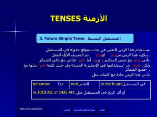 TENSES  الأزمنة   يستخدم هذا الزمن للتعبير عن حدث متوقع حدوثه في المستقبل . يتكون هذا الزمن من  او  ثم التصريف الأول للفعل .  تأتي  مع ضمير المتكلم  و  أما  فتأتي مع باقي الضمائر . ولكن  ندر استخدامها في الإنجليزية الحديثة وقد حلت كلمة  بدلها مع جميع الضمائر .  يأتي هذا الزمن عادة مع كلمات مثل : 3. Future Simple Tense   المستقبل البسيط   shall  will shall we  I will shall will 3. Future Simple Tense   المستقبل البسيط  عودة إلى القائمة الرئيسية in 2010 AD, in 1425 AH :  أو أي تاريخ في المستقبل مثل  in the future في المستقبل  next   القادم  tomorrow   غداً عودة إلى القائمة الرئيسية التالي السابق 