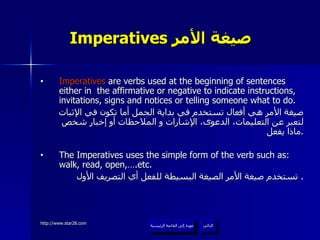 Imperatives  صيغة الأمر   Imperatives  are verbs used at the beginning of sentences either in  the affirmative or negative to indicate instructions, invitations, signs and notices or telling someone what to do. صيغة الأمر هي أفعال تستخدم في بداية الجمل أما تكون في الإثبات لتعبر عن التعليمات، الدعوى، الإشارات و الملاحظات أو إخبار شخص ماذا يفعل . The Imperatives uses the simple form of the verb such as: walk, read, open,….etc. تستخدم صيغة الأمر الصيغة البسيطة للفعل أي التصريف الأول .  عودة إلى القائمة الرئيسية التالي عودة إلى القائمة الرئيسية 