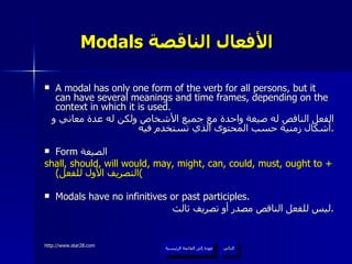 Modals  الأفعال الناقصة   A modal has only one form of the verb for all persons, but it can have several meanings and time frames, depending on the context in which it is used. الفعل الناقص له صيغة واحدة مع جميع الأشخاص ولكن له عدة معاني و أشكال زمنية حسب المحتوى الذي تستخدم فيه . Form  الصيغة  shall, should, will would, may, might, can, could, must, ought to +  ( التصريف الأول للفعل ) Modals have no infinitives or past participles. ليس للفعل الناقص مصدر أو تصريف ثالث . عودة إلى القائمة الرئيسية التالي عودة إلى القائمة الرئيسية 
