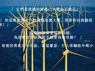 「 它們是我媽的財產，一樣也不能丟！」   「 你這算甚態度？對我媽這麼大聲，我要你向我媽道歉！」   「 我娶妳就要愛妳的母親，   為甚麼妳嫁給我就不能愛我的母親？ 」   雨後的黑夜分外冷寂，街道蕭瑟，行人車輛格外稀少。   