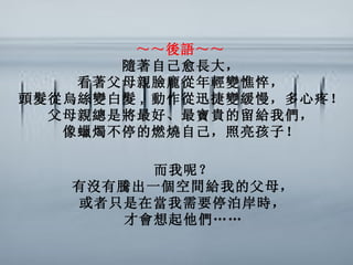 ～～後語～～   隨著自己愈長大，   看著父母親臉龐從年輕變憔悴，   頭髮從烏絲變白髮 , 動作從迅捷變緩慢，多心疼！   父母親總是將最好、最寶貴的留給我們，   像蠟燭不停的燃燒自己，照亮孩子！   而我呢？   有沒有騰出一個空間給我的父母，   或者只是在當我需要停泊岸時，  才會想起他們……   