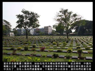 當世界各國歡慶二戰勝利，紛紛在桂河大橋地區修建陵園、紀念碑時，中國內戰戰火正濃，後來國軍退守臺灣，在泰緬與日軍作戰的中國遠征軍在歷史長河中消失了，沒有人為他們建墓豎碑，十萬陣亡將士的英名，連同他們的豐功偉績化為長空煙雲！ 