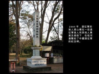 2005 年，遠征軍的後人梁山橋在一些遠征軍後人和其他人集資及捐助下，在桂河邊豎起了中國遠征軍的紀念碑。 
