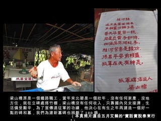 梁山橋原是一個鐵路職工，當年來北碧是一個壯年，沒有任何家產，沒地方住，就在立碑處搭竹棚，梁山橋沒有任何收入，只靠國內兒女接濟，生活備受艱辛，為了宣傳遠征軍的功績，他決心在有生之年再建造一個好一點的碑和墓，我們為建新墓碑也捐獻了 100 銖。 （ 本頁照片選自五月艾蕪的“實話實說泰柬行“ ） 