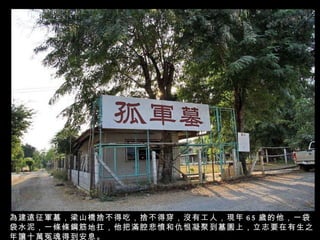 為建遠征軍墓，梁山橋捨不得吃，捨不得穿，沒有工人，現年 65 歲的他，一袋袋水泥，一條條鋼筋地扛，他把滿腔悲憤和仇恨凝聚到墓園上，立志要在有生之年讓十萬冤魂得到安息。 