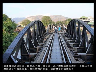 到泰國旅遊來桂河，既是為了橋，為了河，為了瞭解二戰的歷史，不要忘了還應該為了中國遠征軍，祭拜他們的英靈，這段歷史永遠難忘！ 