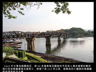 1942 年日軍為稱霸南亞，將 20 多萬東南亞國家的平民和 6 萬多盟軍的戰俘強行拉到泰緬邊境充當勞工，修建了長 415 多公里，被稱為死亡鐵路的泰緬鐵路和這座桂河大橋。 