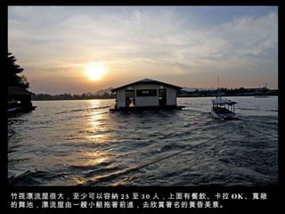 竹筏漂流屋很大，至少可以容納 25 至 30 人，上面有餐飲、卡拉 OK 、寬敞的舞池，漂流屋由一艘小艇拖著前進，去欣賞著名的黃昏美景。 