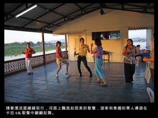 隨著漂流屋緩緩前行，河面上飄逸起甜美的歌聲，遊客和泰國的華人導遊在卡拉 0K 歌聲中翩翩起舞。 