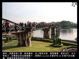 當時，這裏杳無人煙，都是叢林，加上氣候炎熱，瘴氣籠罩，虐疾流行，在日軍刺刀、皮鞭逼迫和血腥鎮壓下，建橋的 16,000 名戰俘和 10 多萬平民在饑餓、病痛和超負荷勞役中死亡。 