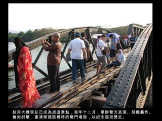 桂河大橋現在已成為旅遊景點，每年十二月，舉辦聲光表演、飛機轟炸、槍炮射擊，重演修建該橋時的戰鬥場面，以紀念這段歷史。 