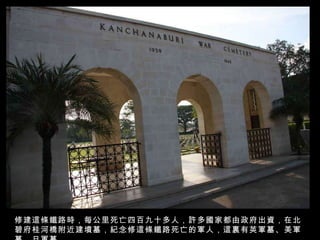 修建這條鐵路時，每公里死亡四百九十多人，許多國家都由政府出資，在北碧府桂河橋附近建墳墓，紀念修這條鐵路死亡的軍人，這裏有英軍墓、美軍墓、日軍墓。 