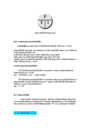สูตรกำำลังไฟฟ้ำในรูปวงกลม



5.6 กำรคำำนวณหำค่ำกำำลังไฟฟ้ำ

    กำำลังไฟฟ้ำ หมำยถึง พลังงำนไฟฟ้ำที่เครื่องใช้ไฟฟ้ำ ใช้ในเวลำ 1 วินำที

เครื่องใช้ไฟฟ้ำแต่ละชนิด เช่น หม้อหุงข้ำว เตำรีด หลอดไฟฟ้ำ พัดลม ฯลฯ จะมีตัวเลข
กำำกับไว้ที่เครื่องใช้ไฟฟ้ำ เช่น
เตำรีดไฟฟ้ำ มีตัวเลขกำำกับว่ำ 220V 1000W มีควำมหมำยดังนี้
220V แสดงว่ำเตำรีดนี้ ใช้กับไฟฟ้ำที่มควำมต่ำงศักย์ 220 โวลต์
                                     ี
1000W แสดงว่ำเตำรีดนี้ ใช้กำำลังไฟฟ้ำ 1000 วัตต์ ซึ่งหมำยถึง เตำรีดนี้จะใช้พลังงำน
ไฟฟ้ำ 1000 จูล ในเวลำ 1 วินำที

กำรคำำนวณหำค่ำกำำลังไฟฟ้ำ

        กำำลังไฟฟ้ำของเครื่องใช้ไฟฟ้ำ คำำนวณได้จำก พลังงำนไฟฟ้ำที่เครื่องใช้
ไฟฟ้ำใช้ไปในเวลำ 1 วินำที
สูตร กำำลังไฟฟ้ำ x เวลำ = พลังงำนไฟฟ้ำ

          กำำลังไฟฟ้ำของเครื่องใช้ไฟฟ้ำ คำำนวณได้จำกปริมำณกระแสไฟฟ้ำที่ไหลผ่ำน
เครื่องใช้ไฟฟ้ำ ถ้ำมีกระแสไฟฟ้ำไหลผ่ำนมำก แสดงว่ำ เครื่องใช้ไฟฟ้ำนั้นใช้พลังงำน
ไฟฟ้ำมำก แสดงว่ำ ใช้กำำลังไฟฟ้ำมำก
สูตร P = VI



5.7 พลังงำนไฟฟ้ำ

         พลังงำนไฟฟ้ำ (Electrical Energy) คือพลังงำนที่ใช้ไปหรือสร้ำงขึ้นมำใหม่
จำกกำำลังไฟฟ้ำที่ส่งเข้ำมำหรือส่งออกไป โดยมีควำมสัมพันธ์กับเวล มีหน่วยใช้แสดง
พลังงำนเป็นจุล (J) พลังงำนไฟฟ้ำใช้สัญลักษณ์ตัว "W" สำมำรถเขียนสมกำรได้ดังนี้




          W = Pt
 