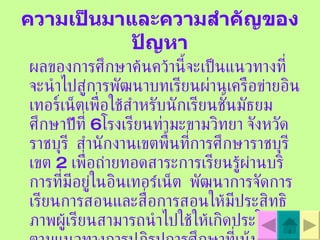 ความเป็นมาและความสำคัญของปัญหา ผลของการศึกษาค  นคว  านี้จะเป  นแนวทางที่จะนําไปสู  การพัฒนาบทเรียนผ่านเครือข  ายอินเทอร์เน็ตเพื่อใช  สําหรับนักเรียนชั้นมัธยมศึกษาป  ที่  6  โรงเรียนท่ามะขามวิทยา จังหวัดราชบุรี  สํานักงานเขตพื้นที่การศึกษาราชบุรี เขต  2   เพื่อถ  ายทอดสาระการเรียนรู  ผ  านบริการที่มีอยู  ในอินเทอร  เน็ต  พัฒนาการจัดการเรียนการสอนและสื่อการสอนให  มีประสิทธิภาพผู  เรียนสามารถนําไปใช  ให  เกิดประโยชน    ตามแนวทางการปฏิรูปการศึกษาที่เน้นผู้เรียนเป  นศูนย์  กลาง 