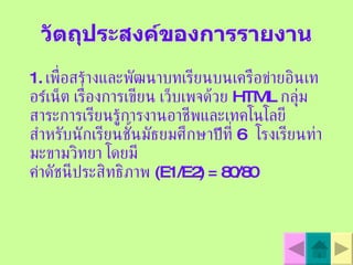 วัตถุประสงค์ของการรายงาน 1.  เพื่อสร  างและพัฒนาบทเรียนบนเครือข  ายอินเทอร  เน็ต เรื่องการเขียน เว็บเพจด้วย  HTML  กลุ่มสาระการเรียนรู  การงานอาชีพและเทคโนโลยี สำหรับนักเรียนชั้นมัธยมศึกษาป  ที่  6  โรงเรียนท่ามะขามวิทยา โดยมี ค  าดัชนีประสิทธิภาพ  ( E1/E2 )  = 80/80   