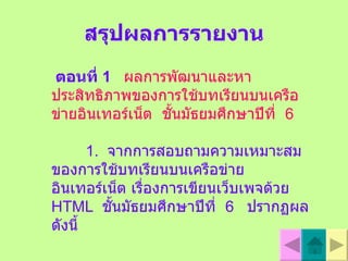 สรุปผลการรายงาน ตอนที่  1   ผลการพัฒนาและหาประสิทธิภาพของการใช้บทเรียนบนเครือข่ายอินเทอร  เน็ต  ชั้นมัธยมศึกษาปีที่  6   1.  จากการสอบถามความเหมาะสมของการใช้บทเรียนบนเครือข่ายอินเทอร์เน็ต เรื่องการเขียนเว็บเพจด้วย   HTML   ชั้นมัธยมศึกษาปีที่  6  ปรากฏผลดังนี้ 