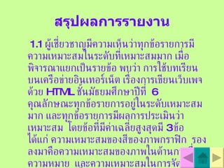 สรุปผลการรายงาน 1.1  ผู้เชี่ยวชาญมีความเห็นว่าทุกข้อรายการมีความเหมาะสมในระดับที่เหมาะสมมาก เมื่อพิจารณาแยกเป็นรายข้อ พบว่า การใช้บทเรียนบนเครือข่ายอินเทอร์เน็ต เรื่องการเขียนเว็บเพจด้วย   HTML  ชั้นมัธยมศึกษาปีที่  6  คุณลักษณะทุกข้อรายการอยู่ในระดับเหมาะสมมาก และทุกข้อรายการมีผลการประเมินว่าเหมาะสม  โดยข้อที่มีค่าเฉลี่ยสูงสุดมี  3  ข้อ ได้แก่ ความเหมาะสมของสีของภาพกราฟิก  รองลงมาคือความเหมาะสมของภาพในด้านการสื่อความหมาย  และความเหมาะสมในการจัดลำดับการนำเสนอเนื้อหา  ตามลำดับ 