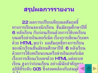 สรุปผลการรายงาน 2.2  ผลการเปรียบเทียบผลสัมฤทธิ์ทางการเรียนของนักเรียน  ชั้นมัธยมศึกษาปีที่  6  หลังเรียน กับก่อนเรียนด้วยการใช้บทเรียนบนเครือข่ายอินเทอร์เน็ต เรื่องการเขียนเว็บเพจด้วย   HTML   พบว่า  ผลสัมฤทธิ์ทางการเรียนของนักเรียนชั้นมัธยมศึกษาปีที่  6  หลังเรียนด้วยการใช้บทเรียนบนเครือข่ายอินเทอร์เน็ต เรื่องการเขียนเว็บเพจด้วย   HTML   แต่ละบทเรียน สูงกว่าก่อนเรียน อย่างมีนัยสำคัญทางสถิติที่ระดับ  0.05  ซึ่งสอดคล้องกับสมมุติฐานที่ตั้งไว้ 