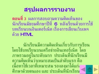 สรุปผลการรายงาน ตอนที่  3   ผลการสอบถามความคิดเห็นของนักเรียนมัธยมศึกษาปีที่  6  หลังเรียนด้วยการใช้บทเรียนบนอินเตอร์เน็ต เรื่องการเขียนเว็บเพจด้วย   HTML   นักเรียนมีความคิดเห็นเกี่ยวกับการเรียนโดยใช้บทเรียนบนเครือข่ายอินเทอร์เน็ต  โดยภาพรวมอยู่ในระดับมาก  ประเด็นที่นักเรียนมีความคิดเห็นว่าเหมาะสมเป็นลำดับแรก คือเนื้อหาใช้เวลาที่เหมาะสม รองลงมาได้แก่สามารถศึกษาด้วยตนเอง และ ประเด็นที่นักเรียนมีความคิดเห็นว่าเหมาะสม  ต่อมา คือ ความน่าสนใจของสื่อ   