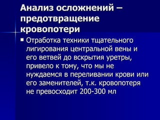Анализ осложнений – предотвращение кровопотери Отработка техники тщательного лигирования центральной вены и его ветвей до вскрытия уретры, привело к тому, что мы не нуждаемся в переливании крови или его заменителей, т.к. кровопотеря не превосходит 200-300 мл 
