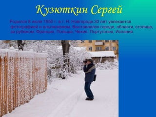 Кузюткин Сергей Родился 8 июля 1950 г. в г. Н. Новгороде.30 лет увлекается фотографией и альпинизмом. Выставлялся городе, области, столице, за рубежом: Франция, Польша, Чехия, Португалия, Испания. 