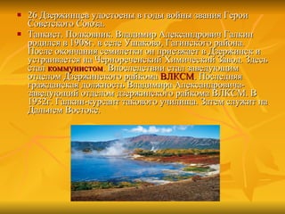 26 Дзержинцев удостоены в годы войны звания Герои Советского Союза. Танкист. Полковник. Владимир Александрович Галкин родился в 1908г. в селе Ушаково, Гагинского района. После окончания семилетки он приезжает в Дзержинск и устраивается на Чернореченский Химический Завод. Здесь стал  коммунистом . Впоследствии стал заведующим отделом Дзержинского райкома  ВЛКСМ . Последняя гражданская должность Владимира Александровича-заведующий отделом дзержинского райкома ВЛКСМ. В 1932г. Галкин-курсант такового училища. Затем служит на Дальнем Востоке. 