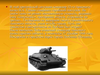 В этой критической ситуации командир 32-го танкового полка В.А. Галкин совершил геройский поступок. На своём танке он развил максимальную скорость, раздавил одну «самоходку», протаранил вторую, устремился на третью... Гитлеровцы не выдержав такого стремительного танкового натиска, ушли вглубь города. Путь для танкистов и автоматчиков на Люблин был открыт! После июльских боёв отважный командир танкового полка серьёзно заболел, и скончался 27 декабря 1944 года. Похоронен в городском парке города Люблина (Польша). 