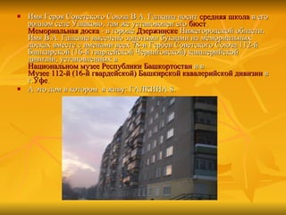 Имя Героя Советского Союза В.А. Галкина носит  средняя школа  в его родном селе Ушаково, там же установолен его  бюст .  Мемориальная доска  - в городе  Дзержинске  Нижегородской области. Имя В.А. Галкина высечено золотыми буквами на мемориальных досках вместе с именами всех 78-и Героев Советского Союза 112-й Башкирской (16-й гвардейской Черниговской) кавалерийской дивизии, установленных в  Национальном музее Республики Башкортостан  и в  Музее 112-й (16-й гвардейской) Башкирской кавалерийской дивизии  в г. Уфе . А это дом в котором  я живу: ГАЛКИНА 8. 