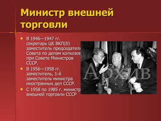 Министр внешней торговли  В 1946—1947 гг. секретарь ЦК ВКП(б) заместитель председателя Совета по делам колхозов при Совете Министров СССР.  В 1956—1958 гг. заместитель, 1-й заместитель министра иностранных дел СССР.  С 1958 по 1985 г. министр внешней торговли СССР  