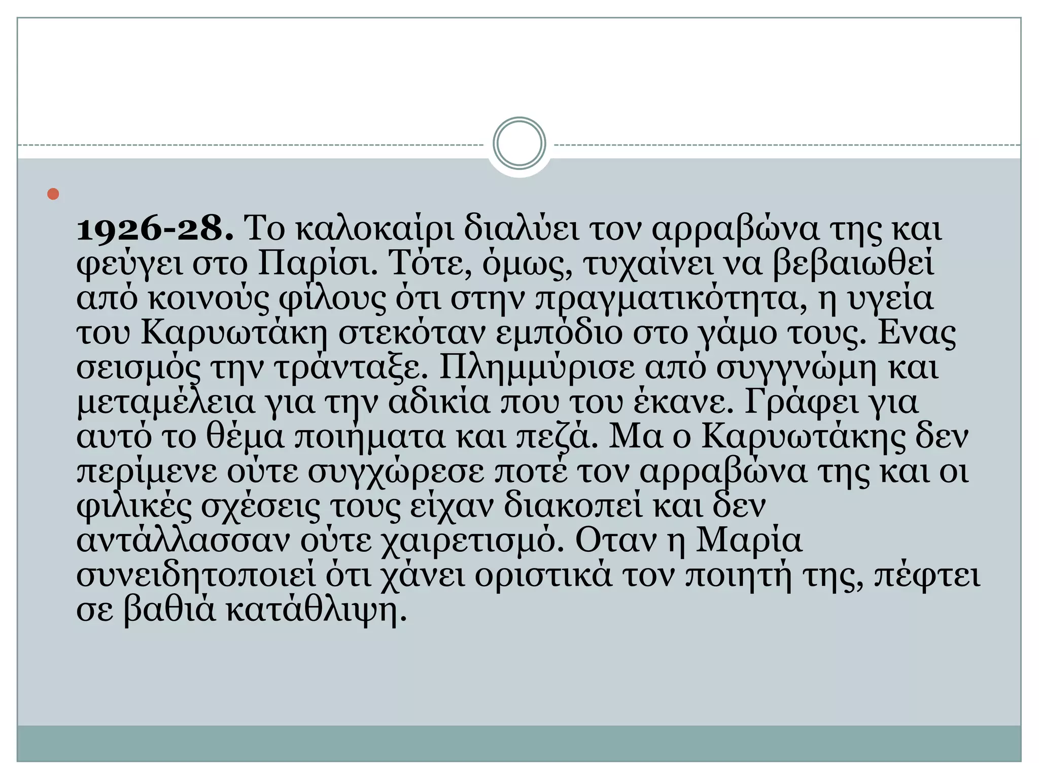 1926-28. Το καλοκαίρι διαλύει τον αρραβώνα της και φεύγει στο Παρίσι. Τότε, όμως, τυχαίνει να βεβαιωθεί από κοινούς φίλους ότι στην πραγματικότητα, η υγεία του Καρυωτάκη στεκόταν εμπόδιο στο γάμο τους. Ενας σεισμός την τράνταξε. Πλημμύρισε από συγγνώμη και μεταμέλεια για την αδικία που του έκανε. Γράφει για αυτό το θέμα ποιήματα και πεζά. Μα ο Καρυωτάκης δεν περίμενε ούτε συγχώρεσε ποτέ τον αρραβώνα της και οι φιλικές σχέσεις τους είχαν διακοπεί και δεν αντάλλασσαν ούτε χαιρετισμό. Οταν η Μαρία συνειδητοποιεί ότι χάνει οριστικά τον ποιητή της, πέφτει σε βαθιά κατάθλιψη.