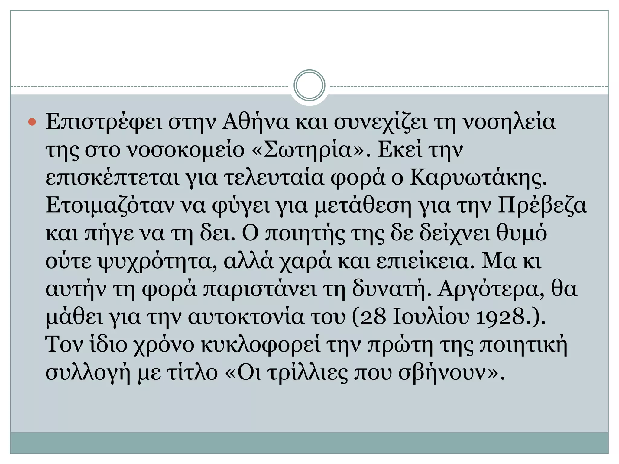 Επιστρέφει στην Αθήνα και συνεχίζει τη νοσηλεία της στο νοσοκομείο «Σωτηρία». Εκεί την επισκέπτεται για τελευταία φορά ο Καρυωτάκης. Ετοιμαζόταν να φύγει για μετάθεση για την Πρέβεζα και πήγε να τη δει. Ο ποιητής της δε δείχνει θυμό ούτε ψυχρότητα, αλλά χαρά και επιείκεια. Μα κι αυτήν τη φορά παριστάνει τη δυνατή. Αργότερα, θα μάθει για την αυτοκτονία του (28 Ιουλίου 1928.).Τον ίδιο χρόνο κυκλοφορεί την πρώτη της ποιητική συλλογή με τίτλο «Οι τρίλλιες που σβήνουν».