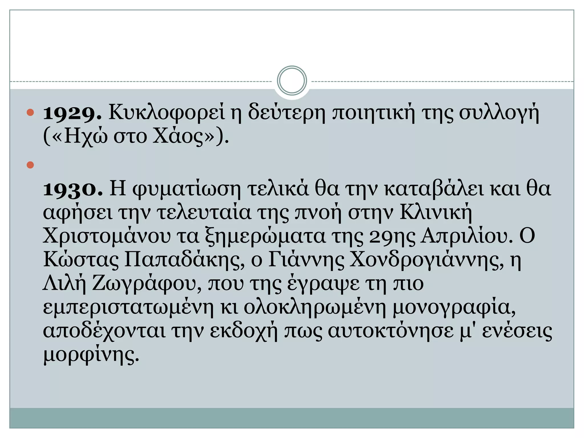 1929. Κυκλοφορεί η δεύτερη ποιητική της συλλογή («Ηχώ στο Χάος»). 1930. Η φυματίωση τελικά θα την καταβάλει και θα αφήσει την τελευταία της πνοή στην Κλινική Χριστομάνου τα ξημερώματα της 29ης Απριλίου. Ο Κώστας Παπαδάκης, ο Γιάννης Χονδρογιάννης, η Λιλή Ζωγράφου, που της έγραψε τη πιο εμπεριστατωμένη κι ολοκληρωμένη μονογραφία, αποδέχονται την εκδοχή πως αυτοκτόνησε μ' ενέσεις μορφίνης.