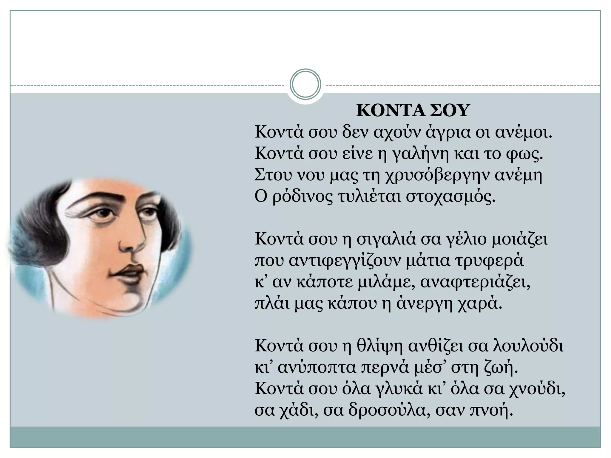 ΚΟΝΤΑ ΣΟΥΚοντά σου δεν αχούν άγρια οι ανέμοι.Κοντά σου είνε η γαλήνη και το φως.Στου νου μας τη χρυσόβεργην ανέμηΟ ρόδινος τυλιέται στοχασμός. Κοντά σου η σιγαλιά σα γέλιο μοιάζειπου αντιφεγγίζουν μάτια τρυφεράκ’ αν κάποτε μιλάμε, αναφτεριάζει,πλάι μας κάπου η άνεργη χαρά. Κοντά σου η θλίψη ανθίζει σα λουλούδικι’ ανύποπτα περνά μέσ’ στη ζωή.Κοντά σου όλα γλυκά κι’ όλα σα χνούδι,σα χάδι, σα δροσούλα, σαν πνοή. 