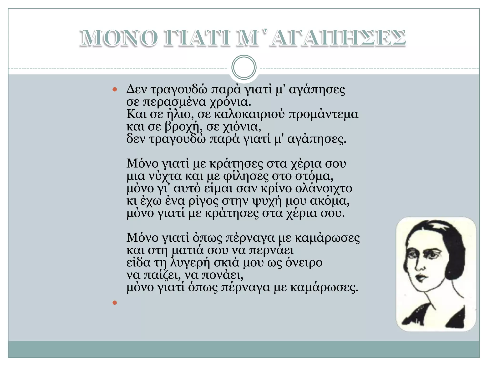 ΜΟΝΟ ΓΙΑΤΙ Μ΄ΑΓΑΠΗΣΕΣΔεν τραγουδώ παρά γιατί μ' αγάπησες σε περασμένα χρόνια. Και σε ήλιο, σε καλοκαιριού προμάντεμα και σε βροχή, σε χιόνια, δεν τραγουδώ παρά γιατί μ' αγάπησες. Μόνο γιατί με κράτησες στα χέρια σου μια νύχτα και με φίλησες στο στόμα, μόνο γι' αυτό είμαι σαν κρίνο ολάνοιχτο κι έχω ένα ρίγος στην ψυχή μου ακόμα, μόνο γιατί με κράτησες στα χέρια σου. Μόνο γιατί όπως πέρναγα με καμάρωσες και στη ματιά σου να περνάει είδα τη λυγερή σκιά μου ως όνειρο να παίζει, να πονάει, μόνο γιατί όπως πέρναγα με καμάρωσες.