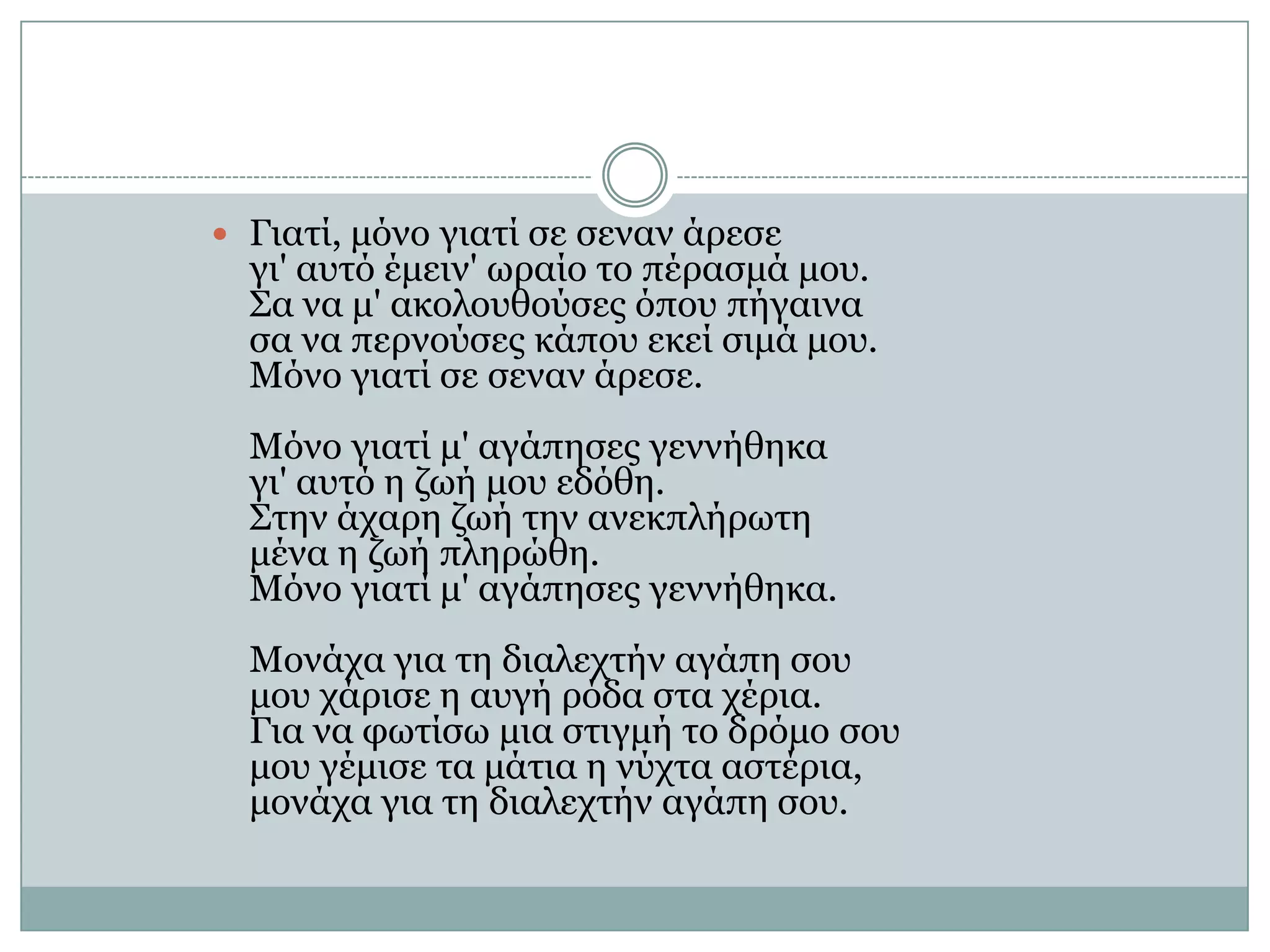 Γιατί, μόνο γιατί σε σεναν άρεσε γι' αυτό έμειν' ωραίο το πέρασμά μου. Σα να μ' ακολουθούσες όπου πήγαινα σα να περνούσες κάπου εκεί σιμά μου. Μόνο γιατί σε σεναν άρεσε. Μόνο γιατί μ' αγάπησες γεννήθηκα γι' αυτό η ζωή μου εδόθη. Στην άχαρη ζωή την ανεκπλήρωτη μένα η ζωή πληρώθη. Μόνο γιατί μ' αγάπησες γεννήθηκα. Μονάχα για τη διαλεχτήν αγάπη σου μου χάρισε η αυγή ρόδα στα χέρια. Για να φωτίσω μια στιγμή το δρόμο σου μου γέμισε τα μάτια η νύχτα αστέρια, μονάχα για τη διαλεχτήν αγάπη σου.