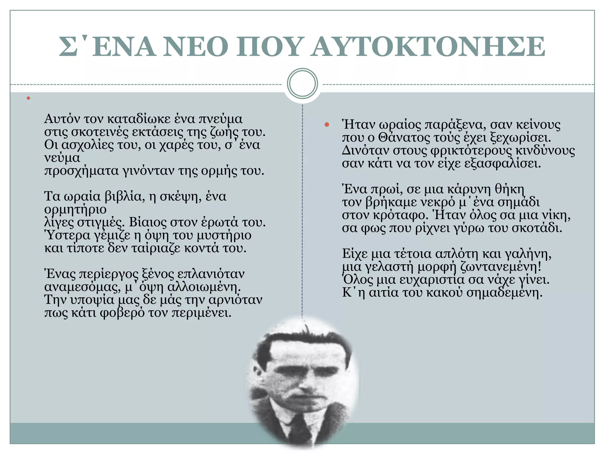 Σ΄ΕΝΑ ΝΕΟ ΠΟΥ ΑΥΤΟΚΤΟΝΗΣΕΑυτόν τον καταδίωκε ένα πνεύμαστις σκοτεινές εκτάσεις της ζωής του.Οι ασχολίες του, οι χαρές του, σ΄ένα νεύμαπροσχήματα γινόνταν της ορμής του.Τα ωραία βιβλία, η σκέψη, ένα ορμητήριολίγες στιγμές. Βίαιος στον έρωτά του.Ύστερα γέμιζε η όψη του μυστήριοκαι τίποτε δεν ταίριαζε κοντά του.Ένας περίεργος ξένος επλανιόταναναμεσόμας, μ΄όψη αλλοιωμένη.Την υποψία μας δε μάς την αρνιότανπως κάτι φοβερό τον περιμένει.Ήταν ωραίος παράξενα, σαν κείνουςπου ο Θάνατος τούς έχει ξεχωρίσει.Δινόταν στους φρικτότερους κινδύνουςσαν κάτι να τον είχε εξασφαλίσει.Ένα πρωί, σε μια κάρυνη θήκητον βρήκαμε νεκρό μ΄ένα σημάδιστον κρόταφο. Ήταν όλος σα μια νίκη,σα φως που ρίχνει γύρω του σκοτάδι.Είχε μια τέτοια απλότη και γαλήνη,μια γελαστή μορφή ζωντανεμένη!Όλος μια ευχαριστία σα νάχε γίνει.Κ΄η αιτία του κακού σημαδεμένη.