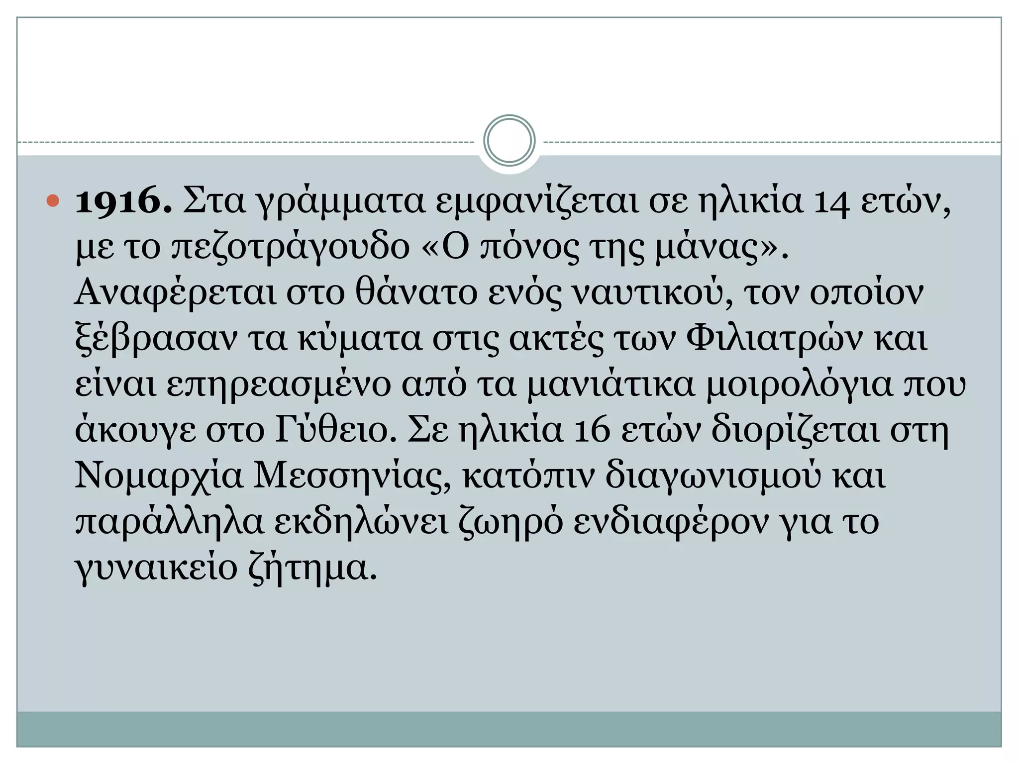 1916. Στα γράμματα εμφανίζεται σε ηλικία 14 ετών, με το πεζοτράγουδο «Ο πόνος της μάνας». Αναφέρεται στο θάνατο ενός ναυτικού, τον οποίον ξέβρασαν τα κύματα στις ακτές των Φιλιατρών και είναι επηρεασμένο από τα μανιάτικα μοιρολόγια που άκουγε στο Γύθειο. Σε ηλικία 16 ετών διορίζεται στη Νομαρχία Μεσσηνίας, κατόπιν διαγωνισμού και παράλληλα εκδηλώνει ζωηρό ενδιαφέρον για το γυναικείο ζήτημα. 
