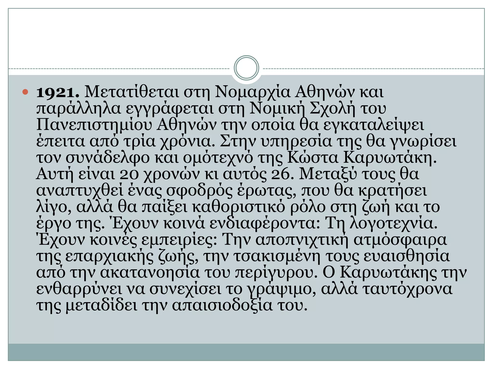 1921. Μετατίθεται στη Νομαρχία Αθηνών και παράλληλα εγγράφεται στη Νομική Σχολή του Πανεπιστημίου Αθηνών την οποία θα εγκαταλείψει έπειτα από τρία χρόνια. Στην υπηρεσία της θα γνωρίσει τον συνάδελφο και ομότεχνό της Κώστα Καρυωτάκη. Αυτή είναι 20 χρονών κι αυτός 26. Μεταξύ τους θα αναπτυχθεί ένας σφοδρός έρωτας, που θα κρατήσει λίγο, αλλά θα παίξει καθοριστικό ρόλο στη ζωή και το έργο της. Έχουν κοινά ενδιαφέροντα: Τη λογοτεχνία. Έχουν κοινές εμπειρίες: Την αποπνιχτική ατμόσφαιρα της επαρχιακής ζωής, την τσακισμένη τους ευαισθησία από την ακατανοησία του περίγυρου. Ο Καρυωτάκης την ενθαρρύνει να συνεχίσει το γράψιμο, αλλά ταυτόχρονα της μεταδίδει την απαισιοδοξία του.