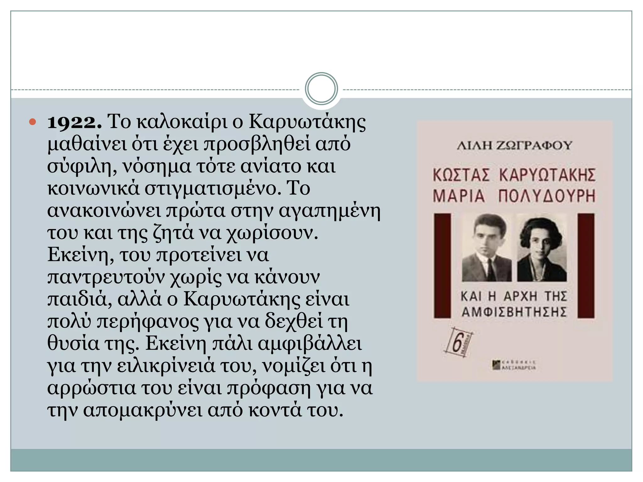 1922. Το καλοκαίρι ο Καρυωτάκης μαθαίνει ότι έχει προσβληθεί από σύφιλη, νόσημα τότε ανίατο και κοινωνικά στιγματισμένο. Το ανακοινώνει πρώτα στην αγαπημένη του και της ζητά να χωρίσουν. Εκείνη, του προτείνει να παντρευτούν χωρίς να κάνουν παιδιά, αλλά ο Καρυωτάκης είναι πολύ περήφανος για να δεχθεί τη θυσία της. Εκείνη πάλι αμφιβάλλει για την ειλικρίνειά του, νομίζει ότι η αρρώστια του είναι πρόφαση για να την απομακρύνει από κοντά του. 