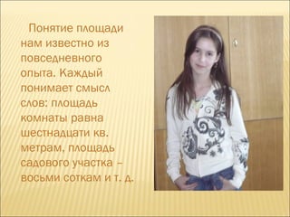 Понятие площади нам известно из повседневного опыта. Каждый понимает смысл слов: площадь комнаты равна шестнадцати кв. метрам, площадь садового участка – восьми соткам и т. д.  