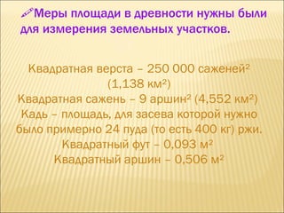 Квадратная верста – 250 000 саженей² (1,138 км²) Квадратная сажень – 9 аршин² (4,552 км²)  Кадь – площадь, для засева которой нужно было примерно 24 пуда (то есть 400 кг) ржи.  Квадратный фут – 0,093 м²  Квадратный аршин – 0,506 м²  Меры площади в древности нужны были для измерения земельных участков.  
