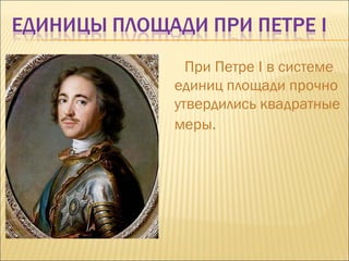 При Петре  I  в системе единиц площади прочно утвердились квадратные меры.   