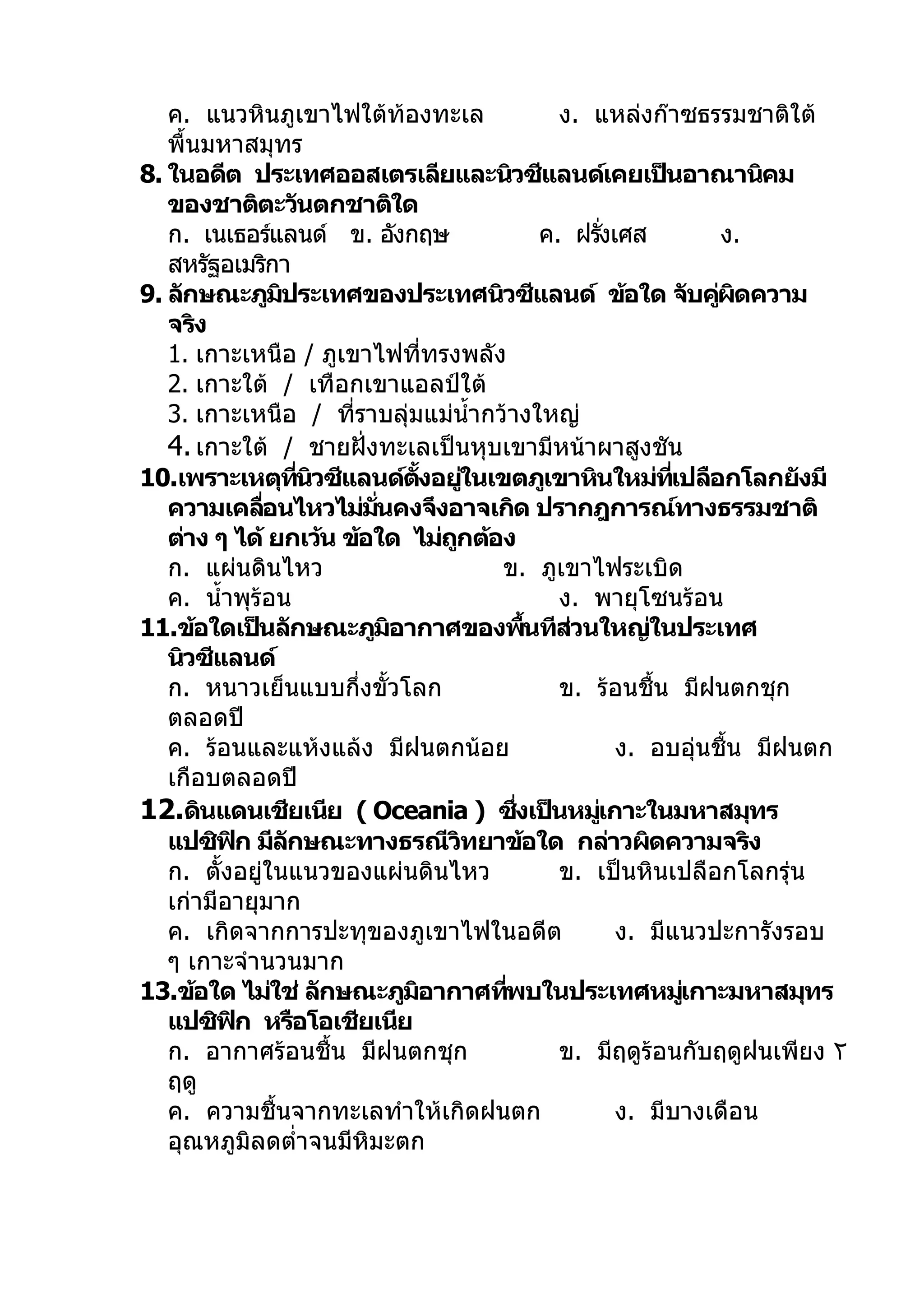 ค. แนวหินภูเขาไฟใต้ท้องทะเล                       ง. แหล่งก๊าซธรรมชาติใต้
   พื้นมหาสมุทร
8. ในอดีต ประเทศออสเตรเลียและนิวซีแลนด์เคยเป็นอาณานิคม
   ของชาติตะวันตกชาติใด
   ก. เนเธอร์แลนด์ ข. อังกฤษ                       ค. ฝรังเศส
                                                           ่             ง.
   สหรัฐอเมริกา
9. ลักษณะภูมประเทศของประเทศนิวซีแลนด์ ข้อใด จับคูผดความ
                ิ                                                       ่ ิ
   จริง
   1. เกาะเหนือ / ภูเขาไฟทีทรงพลัง   ่
   2. เกาะใต้ / เทือกเขาแอลป์ใต้
   3. เกาะเหนือ / ทีราบลุ่มแม่นำ้ากว้างใหญ่
                         ่
   4. เกาะใต้ / ชายฝั่งทะเลเป็นหุบเขามีหน้าผาสูงชัน
10.เพราะเหตุทนวซีแลนด์ตงอยูในเขตภูเขาหินใหม่ทเปลือกโลกยังมี
                    ี่ ิ          ั้       ่                       ี่
   ความเคลือนไหวไม่มนคงจึงอาจเกิด ปรากฎการณ์ทางธรรมชาติ
              ่            ั่
   ต่าง ๆ ได้ ยกเว้น ข้อใด ไม่ถกต้อง   ู
   ก. แผ่นดินไหว                             ข. ภูเขาไฟระเบิด
   ค. นำ้าพุร้อน                                     ง. พายุโซนร้อน
11.ข้อใดเป็นลักษณะภูมอากาศของพืนทีสวนใหญ่ในประเทศ
                              ิ                  ้    ่
   นิวซีแลนด์
   ก. หนาวเย็นแบบกึ่งขั้วโลก                         ข. ร้อนชื้น มีฝนตกชุก
   ตลอดปี
   ค. ร้อนและแห้งแล้ง มีฝนตกน้อย                             ง. อบอุ่นชื้น มีฝนตก
   เกือบตลอดปี
12.ดินแดนเชียเนีย ( Oceania ) ซึงเป็นหมูเกาะในมหาสมุทร
                                               ่         ่
   แปซิฟก มีลกษณะทางธรณีวทยาข้อใด กล่าวผิดความจริง
          ิ       ั                      ิ
   ก. ตั้งอยู่ในแนวของแผ่นดินไหว                     ข. เป็นหินเปลือกโลกรุ่น
   เก่ามีอายุมาก
   ค. เกิดจากการปะทุของภูเขาไฟในอดีต                         ง. มีแนวปะการังรอบ
   ๆ เกาะจำานวนมาก
13.ข้อใด ไม่ใช่ ลักษณะภูมอากาศทีพบในประเทศหมูเกาะมหาสมุทร
                                ิ            ่                        ่
   แปซิฟก หรือโอเชียเนีย
            ิ
   ก. อากาศร้อนชื้น มีฝนตกชุก                        ข. มีฤดูร้อนกับฤดูฝนเพียง ٢
   ฤดู
   ค. ความชื้นจากทะเลทำาให้เกิดฝนตก                          ง. มีบางเดือน
   อุณหภูมิลดตำ่าจนมีหิมะตก
 