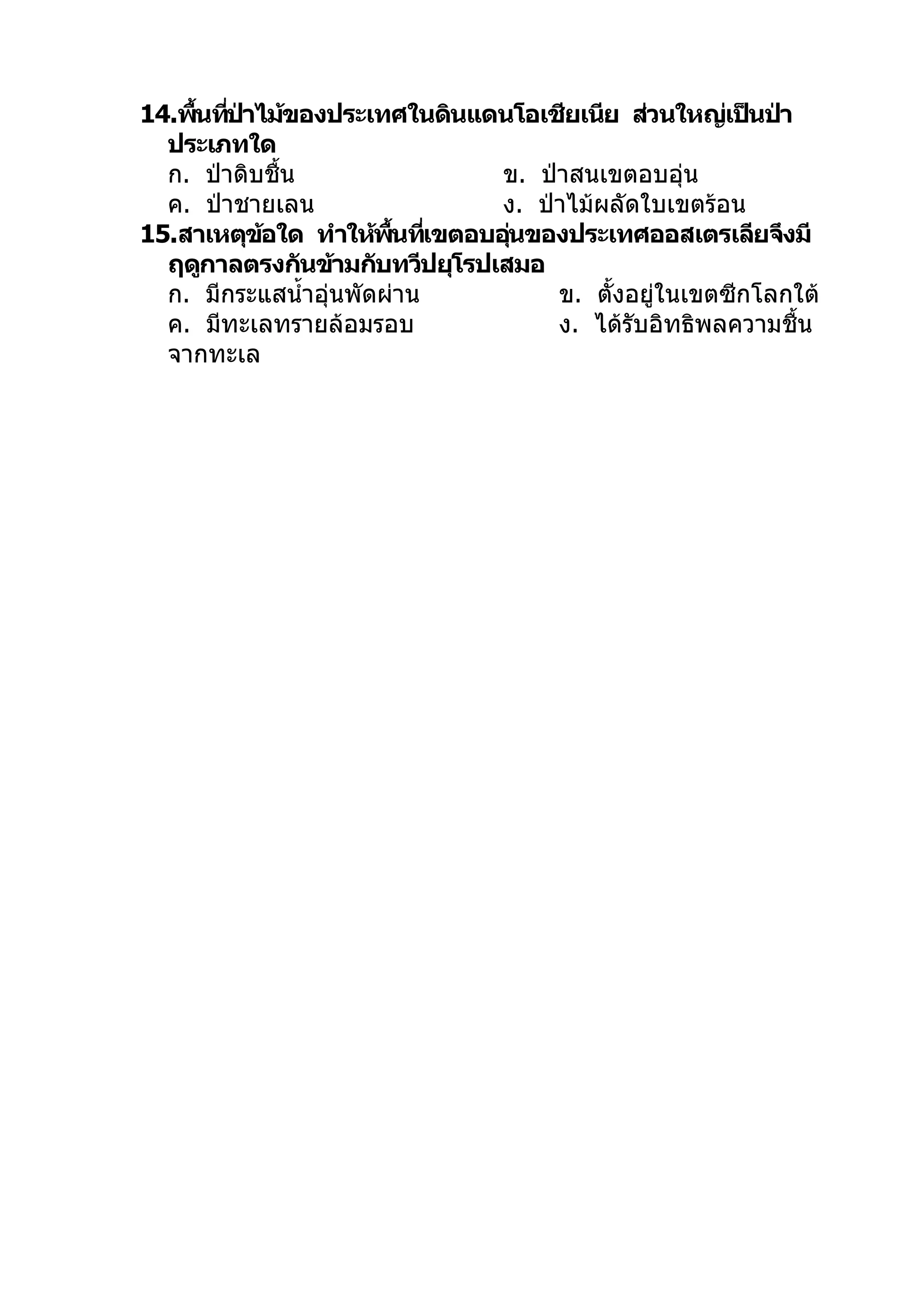 14.พืนทีปาไม้ของประเทศในดินแดนโอเชียเนีย ส่วนใหญ่เป็นป่า
     ้ ่ ่
  ประเภทใด
  ก. ป่าดิบชื้น                ข. ป่าสนเขตอบอุ่น
  ค. ป่าชายเลน                 ง. ป่าไม้ผลัดใบเขตร้อน
15.สาเหตุขอใด ทำาให้พนทีเขตอบอุนของประเทศออสเตรเลียจึงมี
           ้             ื้ ่   ่
  ฤดูกาลตรงกันข้ามกับทวีปยุโรปเสมอ
  ก. มีกระแสนำ้าอุ่นพัดผ่าน         ข. ตั้งอยู่ในเขตซีกโลกใต้
  ค. มีทะเลทรายล้อมรอบ              ง. ได้รับอิทธิพลความชื้น
  จากทะเล
 