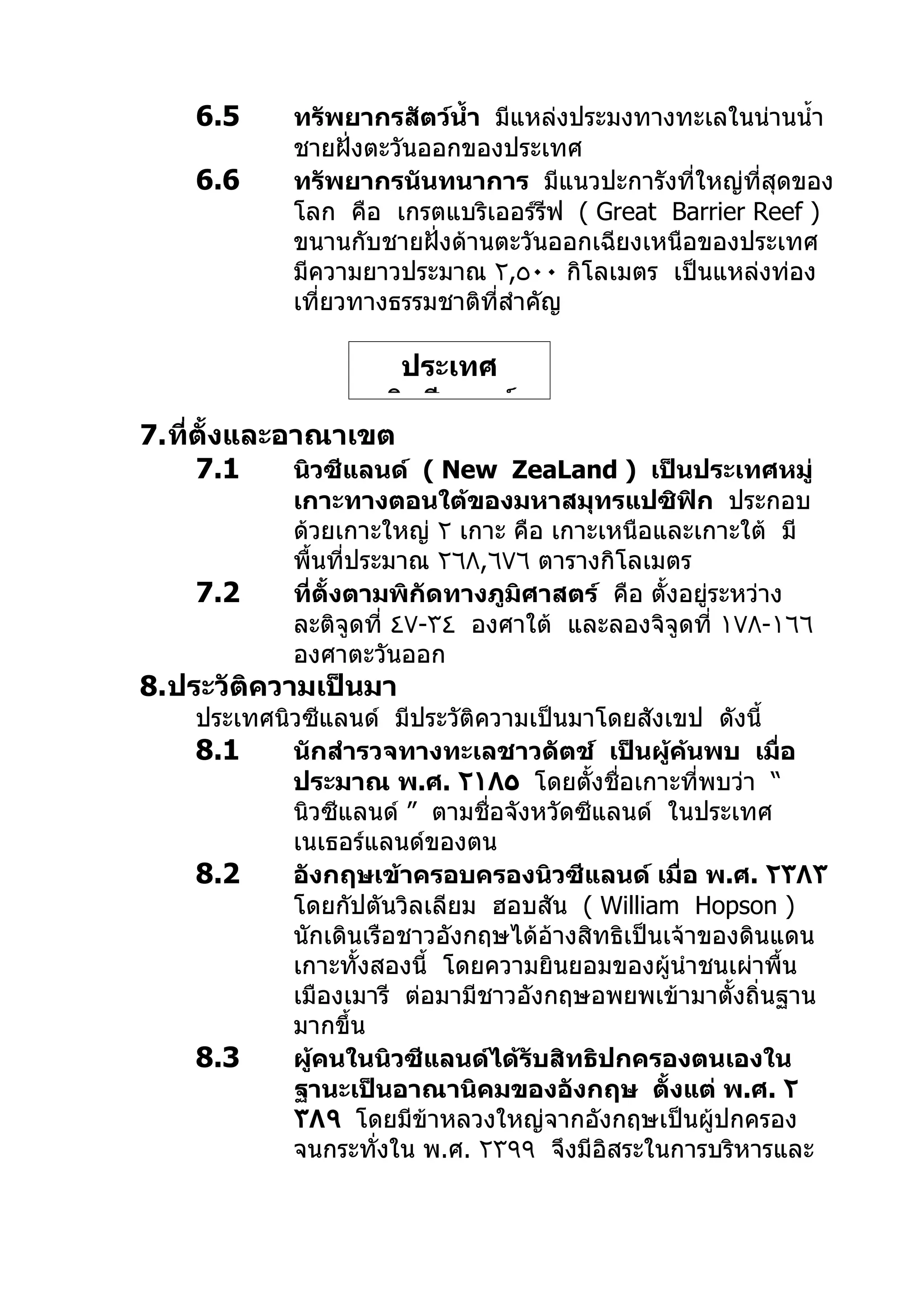 6.5     ทรัพยากรสัตว์นำ้า มีแหล่งประมงทางทะเลในน่านนำ้า
            ชายฝั่งตะวันออกของประเทศ
    6.6     ทรัพยากรนันทนาการ มีแนวปะการังที่ใหญ่ที่สุดของ
            โลก คือ เกรตแบริเออร์รฟ ( Great Barrier Reef )
                                     ี
            ขนานกับชายฝั่งด้านตะวันออกเฉียงเหนือของประเทศ
            มีความยาวประมาณ ٢,٥٠٠ กิโลเมตร เป็นแหล่งท่อง
            เที่ยวทางธรรมชาติที่สำาคัญ

                      ประเทศ
                     นิวซีแลนด์
7.ที่ตั้งและอาณาเขต
     7.1     นิวซีแลนด์ ( New ZeaLand ) เป็นประเทศหมู่
            เกาะทางตอนใต้ของมหาสมุทรแปซิฟิก ประกอบ
            ด้วยเกาะใหญ่ ٢ เกาะ คือ เกาะเหนือและเกาะใต้ มี
            พื้นที่ประมาณ ٢٦٨,٦٧٦ ตารางกิโลเมตร
    7.2     ที่ตั้งตามพิกัดทางภูมิศาสตร์ คือ ตั้งอยู่ระหว่าง
            ละติจูดที่ ٤٧-٣٤ องศาใต้ และลองจิจูดที่ ١٧٨-١٦٦
            องศาตะวันออก
8.ประวัติความเป็นมา
    ประเทศนิวซีแลนด์ มีประวัติความเป็นมาโดยสังเขป ดังนี้
    8.1     นักสำารวจทางทะเลชาวดัตช์ เป็นผู้คนพบ เมื่อ
                                                   ้
            ประมาณ พ.ศ. ٢١٨٥ โดยตั้งชื่อเกาะที่พบว่า “
            นิวซีแลนด์ ” ตามชื่อจังหวัดซีแลนด์ ในประเทศ
            เนเธอร์แลนด์ของตน
    8.2     อังกฤษเข้าครอบครองนิวซีแลนด์ เมื่อ พ.ศ. ٢٣٨٣
            โดยกัปตันวิลเลียม ฮอบสัน ( William Hopson )
            นักเดินเรือชาวอังกฤษได้อ้างสิทธิเป็นเจ้าของดินแดน
            เกาะทั้งสองนี้ โดยความยินยอมของผู้นำาชนเผ่าพื้น
            เมืองเมารี ต่อมามีชาวอังกฤษอพยพเข้ามาตั้งถิ่นฐาน
            มากขึ้น
    8.3     ผู้คนในนิวซีแลนด์ได้รับสิทธิปกครองตนเองใน
            ฐานะเป็นอาณานิคมของอังกฤษ ตั้งแต่ พ.ศ. ٢
            ٣٨٩ โดยมีข้าหลวงใหญ่จากอังกฤษเป็นผู้ปกครอง
            จนกระทั่งใน พ.ศ. ٢٣٩٩ จึงมีอิสระในการบริหารและ
 