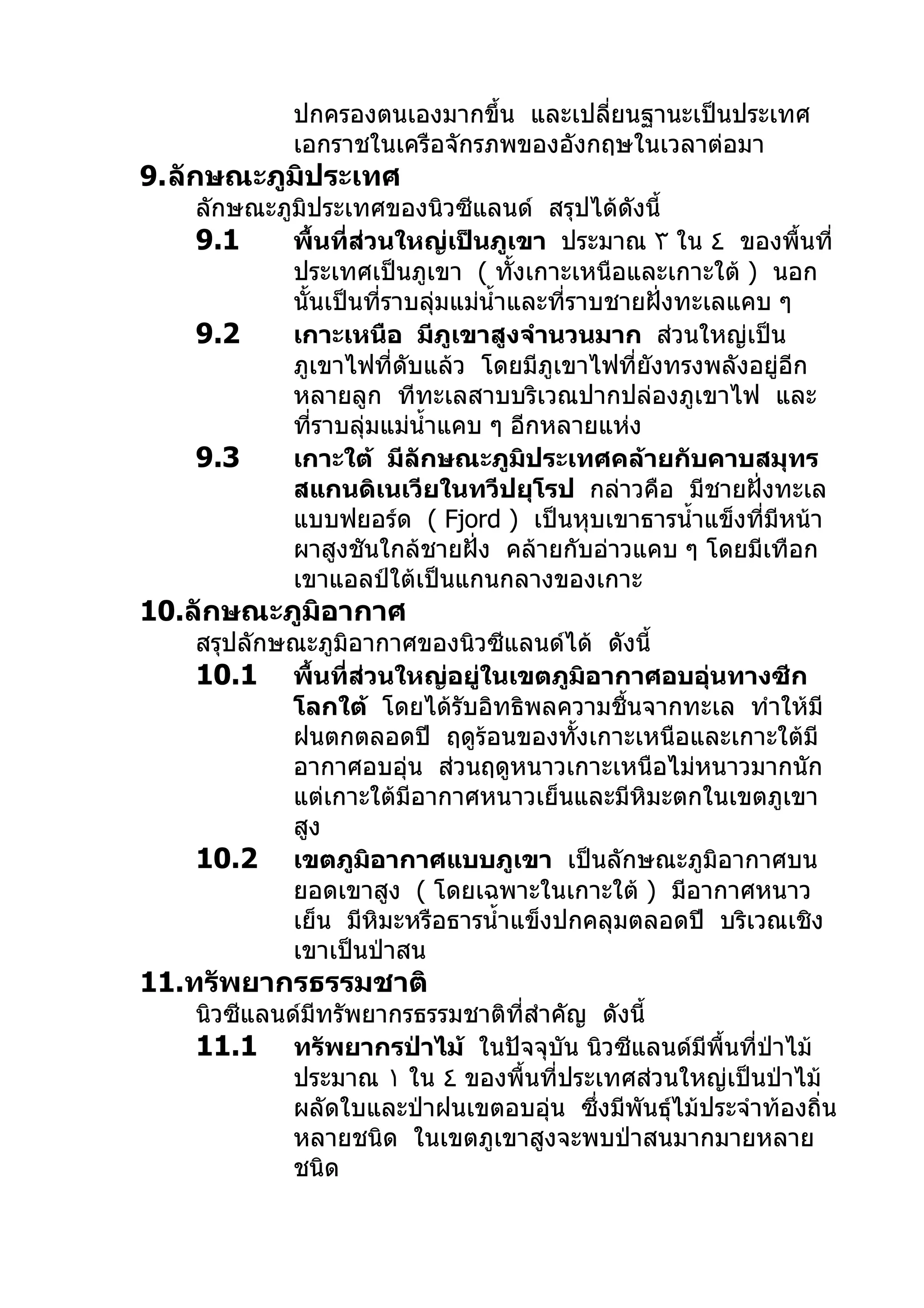 ปกครองตนเองมากขึ้น และเปลียนฐานะเป็นประเทศ
                                       ่
            เอกราชในเครือจักรภพของอังกฤษในเวลาต่อมา
9.ลักษณะภูมิประเทศ
   ลักษณะภูมิประเทศของนิวซีแลนด์ สรุปได้ดังนี้
   9.1     พื้นที่ส่วนใหญ่เป็นภูเขา ประมาณ ٣ ใน ٤ ของพื้นที่
           ประเทศเป็นภูเขา ( ทังเกาะเหนือและเกาะใต้ ) นอก
                                   ้
           นั้นเป็นที่ราบลุมแม่นำ้าและที่ราบชายฝั่งทะเลแคบ ๆ
                           ่
   9.2     เกาะเหนือ มีภูเขาสูงจำานวนมาก ส่วนใหญ่เป็น
           ภูเขาไฟที่ดับแล้ว โดยมีภูเขาไฟที่ยังทรงพลังอยู่อีก
           หลายลูก ทีทะเลสาบบริเวณปากปล่องภูเขาไฟ และ
           ทีราบลุ่มแม่นำ้าแคบ ๆ อีกหลายแห่ง
              ่
   9.3     เกาะใต้ มีลักษณะภูมิประเทศคล้ายกับคาบสมุทร
           สแกนดิเนเวียในทวีปยุโรป กล่าวคือ มีชายฝั่งทะเล
           แบบฟยอร์ด ( Fjord ) เป็นหุบเขาธารนำ้าแข็งทีมีหน้า
                                                          ่
           ผาสูงชันใกล้ชายฝั่ง คล้ายกับอ่าวแคบ ๆ โดยมีเทือก
           เขาแอลป์ใต้เป็นแกนกลางของเกาะ
10.ลักษณะภูมิอากาศ
   สรุปลักษณะภูมิอากาศของนิวซีแลนด์ได้ ดังนี้
   10.1 พื้นที่ส่วนใหญ่อยู่ในเขตภูมิอากาศอบอุ่นทางซีก
           โลกใต้ โดยได้รับอิทธิพลความชื้นจากทะเล ทำาให้มี
           ฝนตกตลอดปี ฤดูร้อนของทั้งเกาะเหนือและเกาะใต้มี
           อากาศอบอุ่น ส่วนฤดูหนาวเกาะเหนือไม่หนาวมากนัก
           แต่เกาะใต้มีอากาศหนาวเย็นและมีหิมะตกในเขตภูเขา
           สูง
   10.2 เขตภูมิอากาศแบบภูเขา เป็นลักษณะภูมิอากาศบน
           ยอดเขาสูง ( โดยเฉพาะในเกาะใต้ ) มีอากาศหนาว
           เย็น มีหิมะหรือธารนำ้าแข็งปกคลุมตลอดปี บริเวณเชิง
           เขาเป็นป่าสน
11.ทรัพยากรธรรมชาติ
   นิวซีแลนด์มทรัพยากรธรรมชาติที่สำาคัญ ดังนี้
              ี
   11.1 ทรัพยากรป่าไม้ ในปัจจุบัน นิวซีแลนด์มีพื้นที่ป่าไม้
            ประมาณ ١ ใน ٤ ของพื้นที่ประเทศส่วนใหญ่เป็นป่าไม้
            ผลัดใบและป่าฝนเขตอบอุ่น ซึ่งมีพันธุ์ไม้ประจำาท้องถิ่น
            หลายชนิด ในเขตภูเขาสูงจะพบป่าสนมากมายหลาย
            ชนิด
 