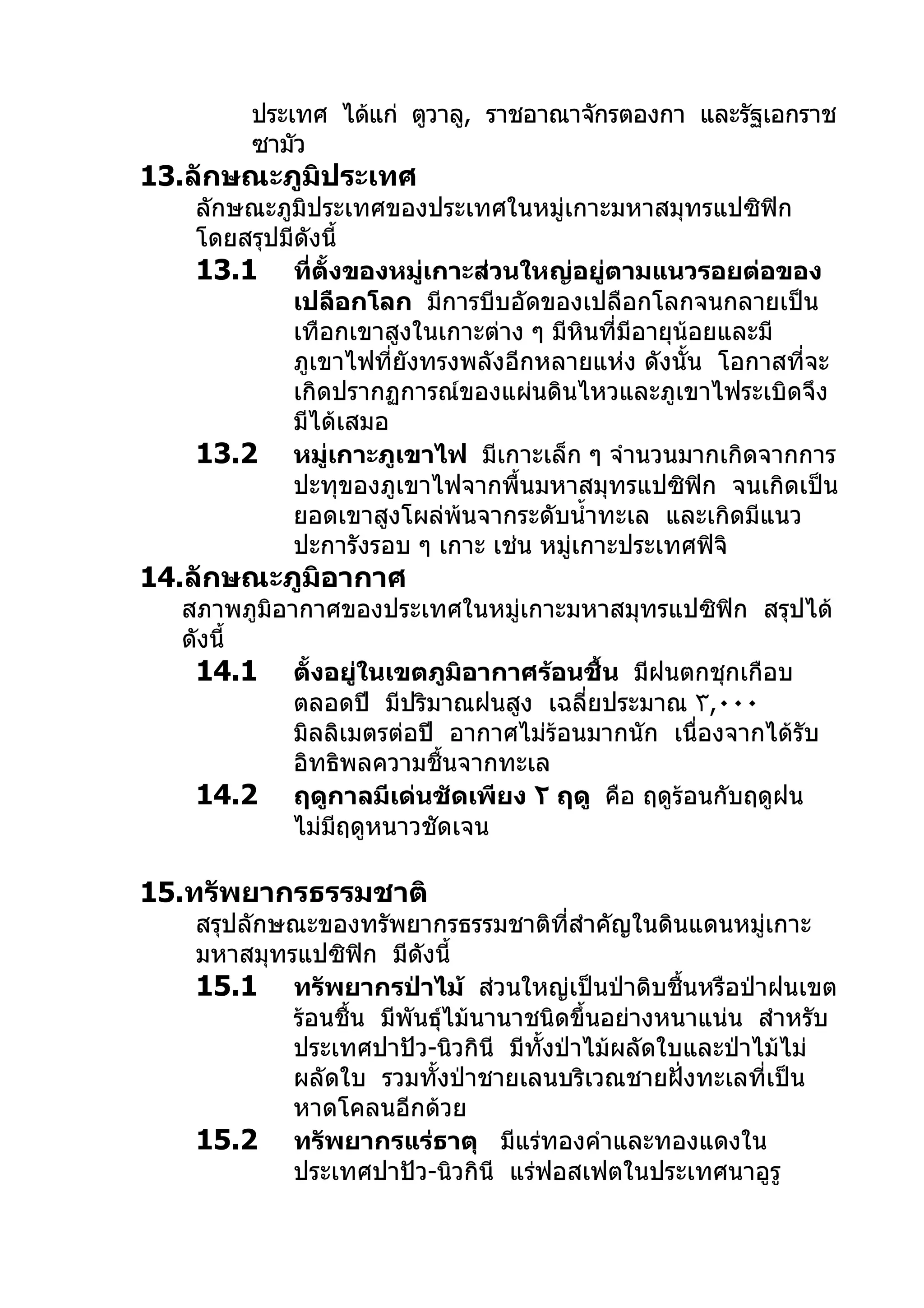ประเทศ ได้แก่ ตูวาลู, ราชอาณาจักรตองกา และรัฐเอกราช
        ซามัว
13.ลักษณะภูมิประเทศ
   ลักษณะภูมิประเทศของประเทศในหมู่เกาะมหาสมุทรแปซิฟิก
   โดยสรุปมีดังนี้
   13.1 ที่ตั้งของหมู่เกาะส่วนใหญ่อยู่ตามแนวรอยต่อของ
           เปลือกโลก มีการบีบอัดของเปลือกโลกจนกลายเป็น
           เทือกเขาสูงในเกาะต่าง ๆ มีหินที่มีอายุน้อยและมี
           ภูเขาไฟที่ยังทรงพลังอีกหลายแห่ง ดังนั้น โอกาสที่จะ
           เกิดปรากฏการณ์ของแผ่นดินไหวและภูเขาไฟระเบิดจึง
           มีได้เสมอ
   13.2 หมู่เกาะภูเขาไฟ มีเกาะเล็ก ๆ จำานวนมากเกิดจากการ
           ปะทุของภูเขาไฟจากพื้นมหาสมุทรแปซิฟิก จนเกิดเป็น
           ยอดเขาสูงโผล่พ้นจากระดับนำ้าทะเล และเกิดมีแนว
           ปะการังรอบ ๆ เกาะ เช่น หมู่เกาะประเทศฟิจิ
14.ลักษณะภูมิอากาศ
  สภาพภูมิอากาศของประเทศในหมู่เกาะมหาสมุทรแปซิฟิก สรุปได้
  ดังนี้
   14.1 ตั้งอยู่ในเขตภูมิอากาศร้อนชื้น มีฝนตกชุกเกือบ
            ตลอดปี มีปริมาณฝนสูง เฉลี่ยประมาณ ٣,٠٠٠
            มิลลิเมตรต่อปี อากาศไม่ร้อนมากนัก เนื่องจากได้รับ
            อิทธิพลความชื้นจากทะเล
   14.2 ฤดูกาลมีเด่นชัดเพียง ٢ ฤดู คือ ฤดูร้อนกับฤดูฝน
            ไม่มีฤดูหนาวชัดเจน

15.ทรัพยากรธรรมชาติ
   สรุปลักษณะของทรัพยากรธรรมชาติที่สำาคัญในดินแดนหมู่เกาะ
   มหาสมุทรแปซิฟิก มีดังนี้
   15.1 ทรัพยากรป่าไม้ ส่วนใหญ่เป็นป่าดิบชื้นหรือป่าฝนเขต
           ร้อนชื้น มีพันธุ์ไม้นานาชนิดขึ้นอย่างหนาแน่น สำาหรับ
           ประเทศปาปัว-นิวกินี มีทั้งป่าไม้ผลัดใบและป่าไม้ไม่
           ผลัดใบ รวมทั้งป่าชายเลนบริเวณชายฝั่งทะเลที่เป็น
           หาดโคลนอีกด้วย
   15.2 ทรัพยากรแร่ธาตุ มีแร่ทองคำาและทองแดงใน
           ประเทศปาปัว-นิวกินี แร่ฟอสเฟตในประเทศนาอูรู
 
